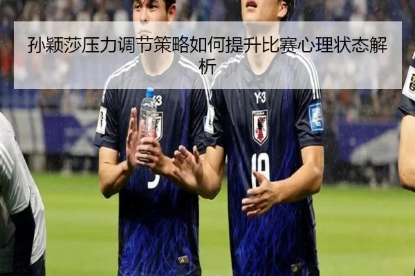 孙颖莎压力调节策略如何提升比赛心理状态解析