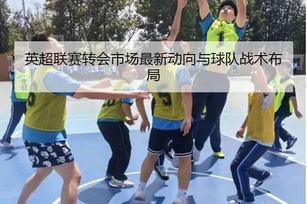 英超联赛转会市场最新动向与球队战术布局