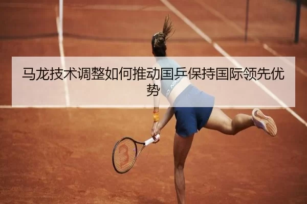 马龙技术调整如何推动国乒保持国际领先优势